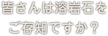 皆さんは溶岩石をご存知ですか？